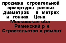 продажа  строительной  армартуры  разных  диаметров    в  метрах  и  тоннах › Цена ­ 25 - Московская обл., Раменский р-н Строительство и ремонт » Материалы   . Московская обл.